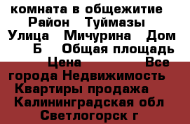 комната в общежитие › Район ­ Туймазы › Улица ­ Мичурина › Дом ­ 17“Б“ › Общая площадь ­ 14 › Цена ­ 500 000 - Все города Недвижимость » Квартиры продажа   . Калининградская обл.,Светлогорск г.